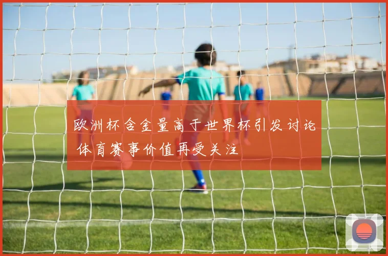 欧洲杯含金量高于世界杯引发讨论 体育赛事价值再受关注