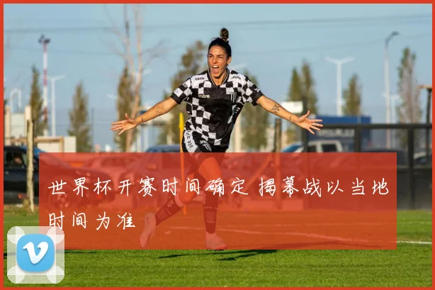 世界杯开赛时间确定 揭幕战以当地时间为准