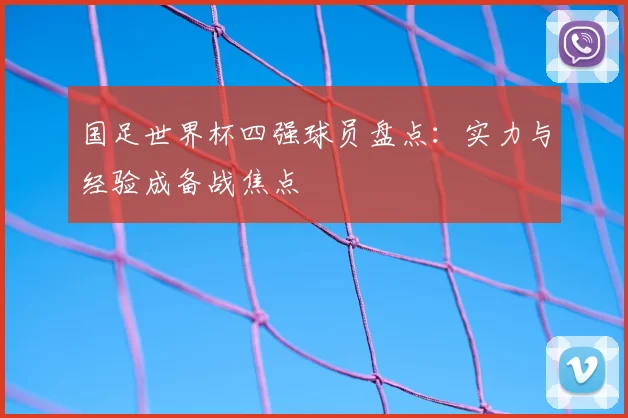 国足世界杯四强球员盘点:实力与经验成备战焦点