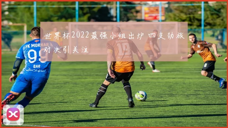世界杯2022最强小组出炉 四支劲旅对决引关注
