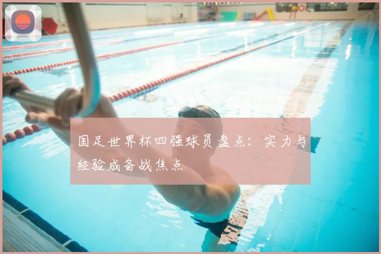 国足世界杯四强球员盘点:实力与经验成备战焦点