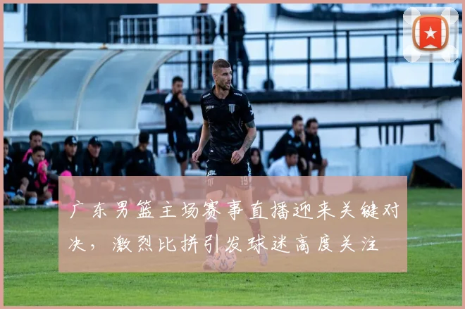 广东男篮主场赛事直播迎来关键对决，激烈比拼引发球迷高度关注