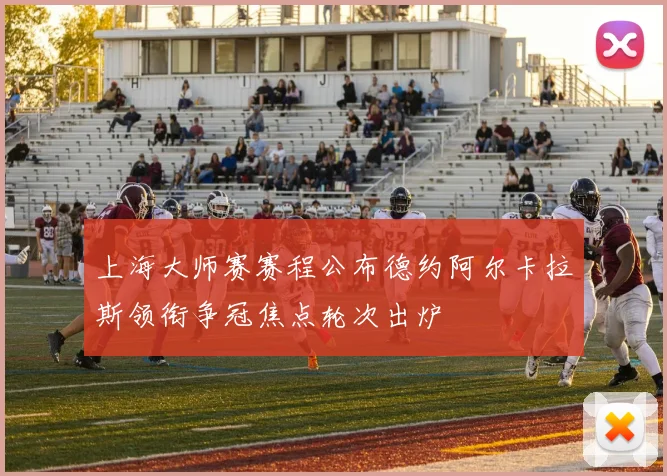 上海大师赛赛程公布德约阿尔卡拉斯领衔争冠焦点轮次出炉
