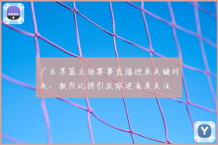 广东男篮主场赛事直播迎来关键对决，激烈比拼引发球迷高度关注