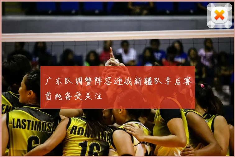 广东队调整阵容迎战新疆队季后赛首轮备受关注