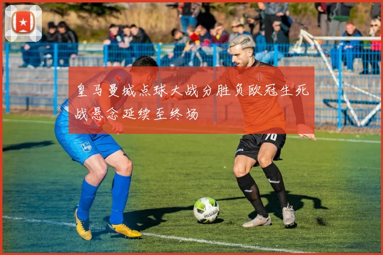 皇马曼城点球大战分胜负欧冠生死战悬念延续至终场