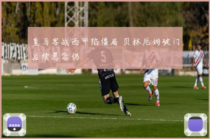 皇马客战西甲陷僵局 贝林厄姆破门后续悬念仍