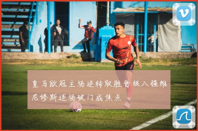 皇马欧冠主场逆转取胜晋级八强维尼修斯连场破门成焦点
