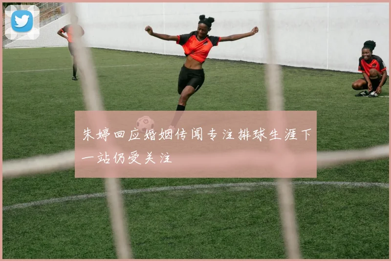 朱婷回应婚姻传闻专注排球生涯下一站仍受关注