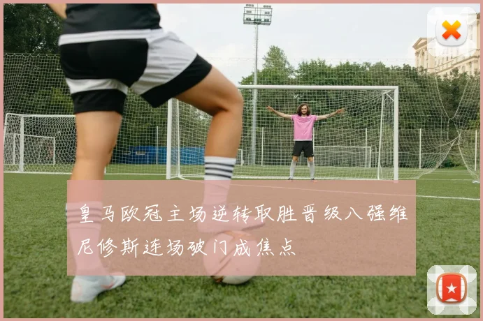 皇马欧冠主场逆转取胜晋级八强维尼修斯连场破门成焦点