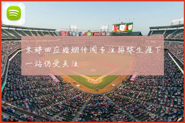 朱婷回应婚姻传闻专注排球生涯下一站仍受关注