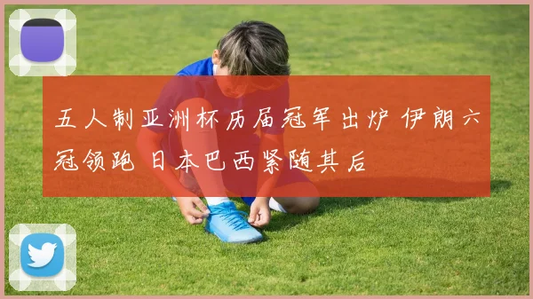 五人制亚洲杯历届冠军出炉 伊朗六冠领跑 日本巴西紧随其后