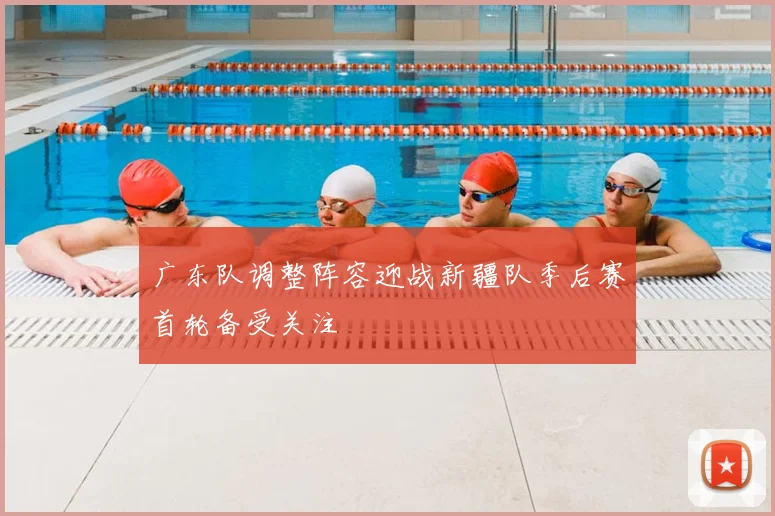 广东队调整阵容迎战新疆队季后赛首轮备受关注